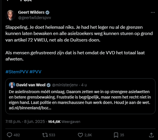 screenshot van post van Geert Wilders op Twitter, die een post van David van Weel citeert:
@geertwilderspvv
Slappeling. Je doet helemaal niks. Je had het leger nu al de grenzen
kunnen laten bewaken en alle asielzoekers weg kunnen sturen op grond
van artikel 72 VWEU, net als de Duitsers doen.
Als mensen gefrustreerd zijn dat is het omdat de VVD het totaal laat
afweten.
#StemPVV #PVV

Post van David van Weel & cministerjeny:
De asielinstroom móét omlaag. Daarom zetten we in op strengere asielwetten
en betere grensbewaking. Frustratie is begrijpelijk, maar neem het recht niet in
eigen hand. Laat politie en marechaussee hun werk doen. Houd je aan de wet.
ad.nl/binnenland/boz...
7:18 p.m. - 8 jun. 2025 - 164,6K Weergaven

