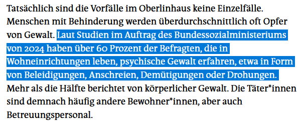 Tatsächlich sind die Vorfälle im Oberlinhaus keine Einzelfälle. Menschen mit Behinderung werden überdurchschnittlich oft Opfer von Gewalt. Laut Studien im Auftrag des Bundessozialministeriums von 2024 haben über 60 Prozent der Befragten, die in Wohneinrichtungen leben, psychische Gewalt erfahren, etwa in Form von Beleidigungen, Anschreien, Demütigungen oder Drohungen. Mehr als die Hälfte berichtet von körperlicher Gewalt. Die Tä­te­r*in­nen sind demnach häufig andere Bewohner*innen, aber auch Betreuungspersonal.
