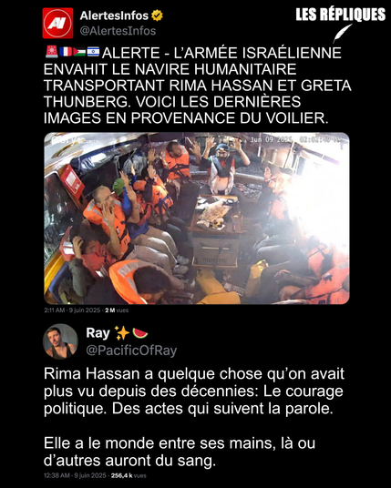 En violation flagrante du droit international, et dans l’indifférence et la lâcheté des puissances européennes, en particulier la France, cette nuit la Freedom Flotilla a été interceptée par l’armée israélienne. À son bord, l’eurodéputée française Rima Hassan, la militante écologiste Greta Thunberg ainsi que d’autres militants et journalistes engagés dans une mission humanitaire à destination de Gaza.  Ils sont désormais entre les mains de l’une des armées les plus puissante et les plus immorales au monde au regard du droit.

Réplique de Ray : Rima Hassan a quelque chose qu’on avait plus vu depuis des décennies: Le courage politique. Des actes qui suivent la parole.
 
Elle a le monde entre ses mains, là ou d’autres auront du sang.
