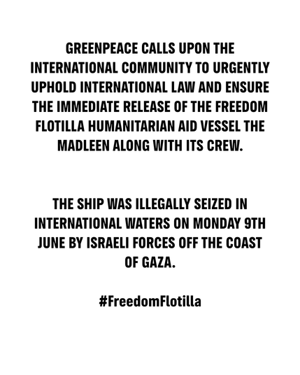 GREENPEACE CALLS UPON THE INTERNATIONAL COMMUNITY TO URGENTLY UPHOLD INTERNATIONAL LAW AND ENSURE THE IMMEDIATE RELEASE OF THE FREEDOM FLOTILLA HUMANITARIAN AID VESSEL THE MADLEEN ALONG WITH ITS CREW.


THE SHIP WAS ILLEGALLY SEIZED IN INTERNATIONAL WATERS ON MONDAY 9TH JUNE BY ISRAELI FORCES OFF THE COAST OF GAZA.