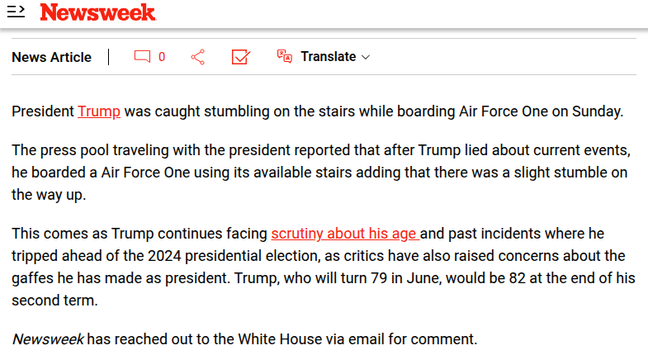 Newsweek
President Trump was caught stumbling on the stairs while boarding Air Force One on Sunday.
The press pool traveling with the president reported that after Trump lied about current events, he boarded a Air Force One using its available stairs adding that there was a slight stumble on the way up.
This comes as Trump continues facing scrutiny about his age and past incidents where he tripped ahead of the 2024 presidential election, as critics have also raised concerns about the gaffes he has made as president. Trump, who will turn 79 in June, would be 82 at the end of his second term.
Newsweek has reached out to the White House via email for comment.