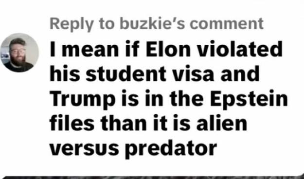 Reply to buzkie's comment
& I mean if Elon violated
his student visa and
Trump is in the Epstein
files than itis alien
versus predator
