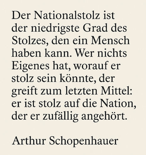 Der Nationalstolz ist
der niedrigste Grad des
Stolzes, den ein Mensch
haben kann. Wer nichts
Eigenes hat, worauf er
stolz sein könnte, der
greift zum letzten Mittel:
er ist stolz auf die Nation,
der er zufällig angehört.

Arthur Schopenhauer
