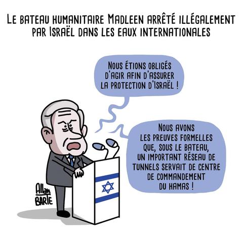 Titre : Le bateau humanitaire Madleen arrêté illégalement par Israël dans les eaux internationales

Benyamin Netanyahou, discourant à son pupitre :

- Nous étions obligés d'agir afin d'assurer la protection d'Israël !
- Nous avons les preuves formelles que, sous le bateau, un important réseau de tunnels servait de centre de commandement du Hamas !

Dessin signé Allan Barte. 