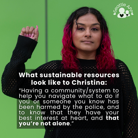 Image description: Image is of a woman looking directly into the camera with one fist up. In the corner of the image is the Seattle APP logo. 

On top of the photo is a transparent black box with white lettering. The text in the middle of the box is the following “What sustainable resources look like to Christina: “Having a community/system to help you navigate what to do if you or someone you know has been harmed by the police, and to know that they have your best interest at heart, and that you’re not alone.”
