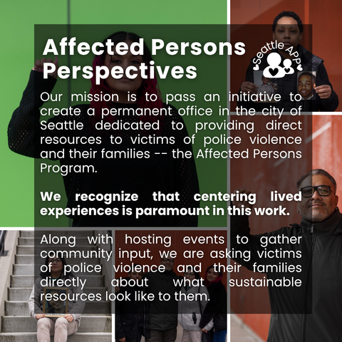 Image description: Image is a collage of photos of people impacted by police violence with colorful backgrounds. Some are holding up their fists, others are holding up photos of loved ones they lost to police violence.

On top of the photo collage is a transparent black box with white lettering. At the top of the box is the following text “Affected Persons Perspectives,” next to the Seattle APP logo. 

The text in the middle of the box is the following “Our mission is to pass an initiative to create a permanent office in the city of Seattle dedicated to providing direct resources to victims of police violence and their families -- the Affected Persons Program. We recognize that centering lived experiences is paramount in this work. Along with hosting events to gather community input, we are asking victims of police violence and their families directly about what sustainable resources look like to them.”

