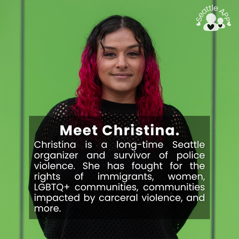 Image description: Image is of a woman smiling while looking directly into the camera with her hands behind her back. In the corner of the image is the Seattle APP logo. 

On top of the photo is a transparent black box with white lettering. The text in the middle of the box is the following “Meet Christina. Christina is a long-time Seattle organizer and survivor of police violence. She has fought for the rights of immigrants, women, LGBTQ+ communities, communities impacted by carceral violence, and more.”
