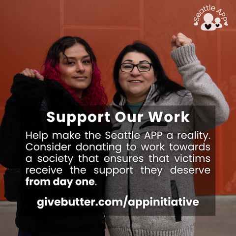 Image description: Image is of two women hugging and smiling with their fists up looking directly into the camara. In the corner of the image is the Seattle APP logo.

On top of the photo is a transparent black box with white lettering. The text in the middle of the box is the following “Support Our Work. Help make the Seattle APP a reality. Consider donating to work towards a society that ensures that victims receive the support they deserve from day one. 

givebutter.com/appinitiative”
