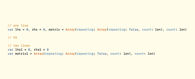 // one line
        var lhs = 0, rhs = 0, matrix = Array(repeating: Array(repeating: false, count: len), count: len)
        
        // VS
        
        // two lines
        var lhs1 = 0, rhs1 = 0
        var matrix1 = Array(repeating: Array(repeating: false, count: len), count: len)