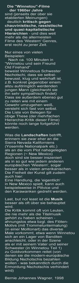 Die "Winnetou"-Filme  der 1960er Jahre sind (jenseits der über sie etablierten Meinungen) deutlich kritisch gegen chauvinistische, rassistische 
und quasi-kapitalistische Hierarchien - und dies weit mehr als die allermeisten
Filme des 'Western' Genres, erst recht zu jener Zeit.
Es folgen Beispiele für diese These, sowie zwei weitere Absätze, einer zu den Landschaften und ein dritter zur Musik. Am Ende der Name des Autors (also mein Name) und das Jahr der Notiz : Bernie Johannes Wagner, 1998