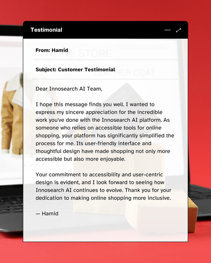 
A laptop screen displaying an email testimonial on a red background. The screen shows an email titled "Testimonial" with the sender "From: Hamid" and "Subject: Customer Testimonial". The email content reads:

"Dear InnoSearch AI Team,

I hope this message finds you well. I wanted to express my sincere appreciation for the incredible work you've done with the InnoSearch AI platform. As someone who relies on accessible tools for online shopping, your platform has significantly simplified the process for me. Its user-friendly interface and thoughtful design have made shopping not only more accessible but also more enjoyable.

Your commitment to accessibility and user-centric design is evident, and I look forward to seeing how InnoSearch AI continues to evolve. Thank you for your dedication to making online shopping more inclusive.

– Hamid"

In the background, a blurry image of a brown jacket or coat is visible on what appears to be another screen or display.