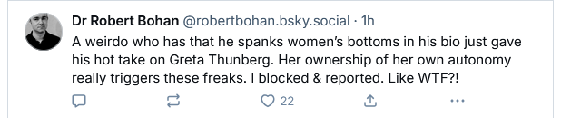 Dr Robert Bohan @robertbohan.bsky.social - Th

A weirdo who has that he spanks women's bottoms in his bio just gave
his hot take on Greta Thunberg. Her ownership of her own autonomy
really triggers these freaks. | blocked & reported. Like WTF?!

o = O22 & BS

