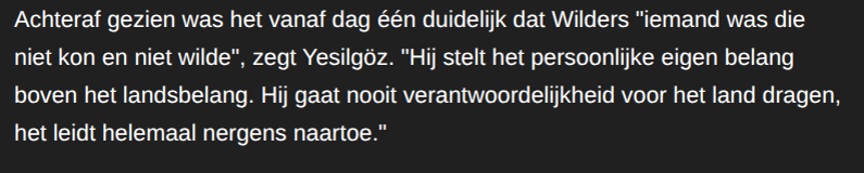 Achteraf gezien was het vanaf dag één duidelijk dat Wilders “iemand was die
niet kon en niet wilde", zegt Yesilgoz. "Hij stelt het persoonlijke eigen belang
boven het landsbelang. Hij gaat nooit verantwoordelijkheid voor het land dragen,
het leidt helemaal nergens naartoe."
