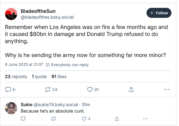 BladeoftheSun [+ Foon ]
@bladeofthes.bsky.social
Remember when Los Angeles was on fire a few months ago and
it caused $80bn in damage and Donald Trump refused to do
anything.
Why is he sending the army now for something far more minor?
9 June 2025 at 21:07 £% Everybody can reply
23 reposts 1quote 91 likes
Oe 224 Qa a2 ee
Sukie @sukie74.bsky.social - 10m
Because he's an absolute cunt.
oO [= Qa a
