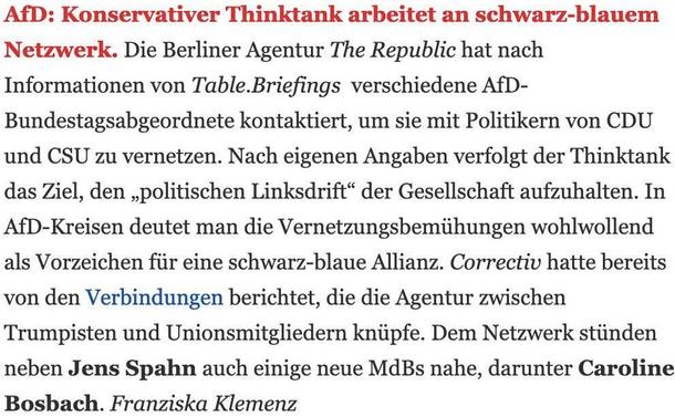 Table.Media-Screenshot 

AfD: Konservativer Thinktank arbeitet an schwarz-blauem Netzwerk. Die Berliner Agentur The Republic hat nach Informationen von Table.Briefings verschiedene AfD-Bundestagsabgeordnete kontaktiert, um sie mit Politikern von CDU und CSU zu vernetzen. Nach eigenen Angaben verfolgt der Thinktank das Ziel, den „politischen Linksdrift" der Gesellschaft aufzuhalten. In AfD-Kreisen deutet man die Vernetzungsbemühungen wohlwollend als Vorzeichen für eine schwarz-blaue Allianz. Correctiv hatte bereits von den Verbindungen berichtet, die die Agentur zwischen Trumpisten und Unionsmitgliedern knüpfe. Dem Netzwerk stünden neben Jens Spahn auch einige neue MdBs nahe, darunter Caroline Bosbach. Franziska Klemenz 
