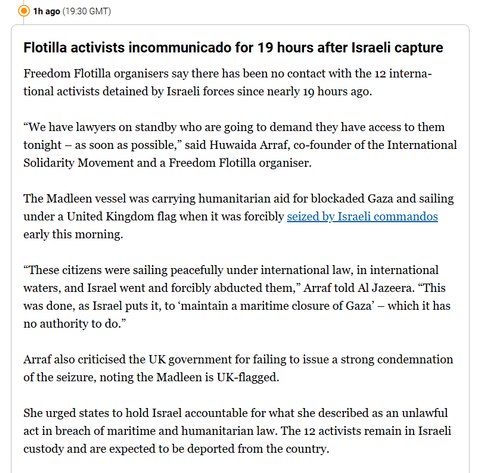 (®) 1h ago (19:30 GMT)
Flotilla activists incommunicado for 19 hours after Israeli capture
Freedom Flotilla organisers say there has been no contact with the 12 interna-
tional activists detained by Israeli forces since nearly 19 hours ago.
“We have lawyers on standby who are going to demand they have access to them
tonight — as soon as possible,” said Huwaida Arraf, co-founder of the International
Solidarity Movement and a Freedom Flotilla organiser.
The Madleen vessel was carrying humanitarian aid for blockaded Gaza and sailing
under a United Kingdom flag when it was forcibly seized by Israeli commandos
early this morning.
“These citizens were sailing peacefully under international law, in international
waters, and Israel went and forcibly abducted them,” Arraf told Al Jazeera. “This
was done, as Israel puts it, to ‘maintain a maritime closure of Gaza’ — which it has
no authority to do.”
Arraf also criticised the UK government for failing to issue a strong condemnation
of the seizure, noting the Madleen is UK-flagged.
She urged states to hold Israel accountable for what she described as an unlawful
act in breach of maritime and humanitarian law. The 12 activists remain in Israeli
custody and are expected to be deported from the country.
