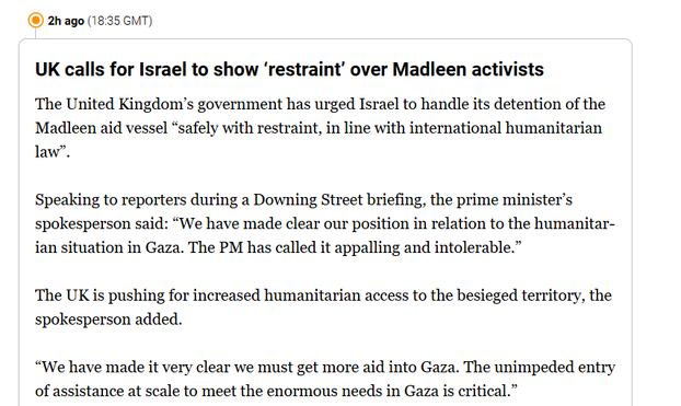 (® 2h ago (18:35 GMT)
UK calls for Israel to show ‘restraint’ over Madleen activists
The United Kingdom's government has urged Israel to handle its detention of the
Madleen aid vessel “safely with restraint, in line with international humanitarian
law”.
Speaking to reporters during a Downing Street briefing, the prime minister’s
spokesperson said: “We have made clear our position in relation to the humanitar-
ian situation in Gaza. The PM has called it appalling and intolerable.”
The UK is pushing for increased humanitarian access to the besieged territory, the
spokesperson added.
“We have made it very clear we must get more aid into Gaza. The unimpeded entry
of assistance at scale to meet the enormous needs in Gaza is critical.”

