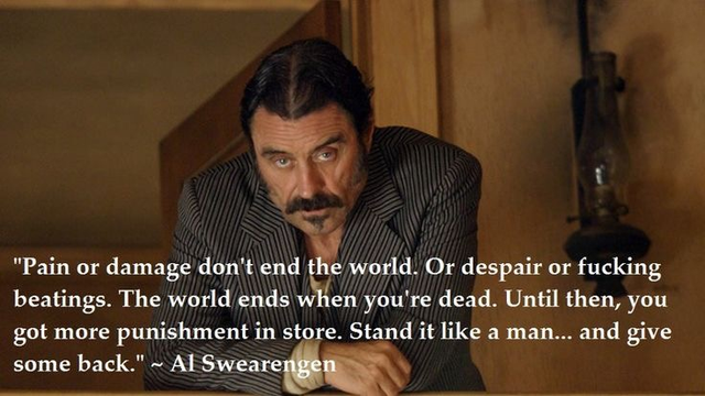 "Pain or damage don't end the world, Or despair or fucking
beatings. The world ends when you're dead. Until then, you
got more punishment in store. Stand it like a man... and give
some back."  - Al Swearengen
