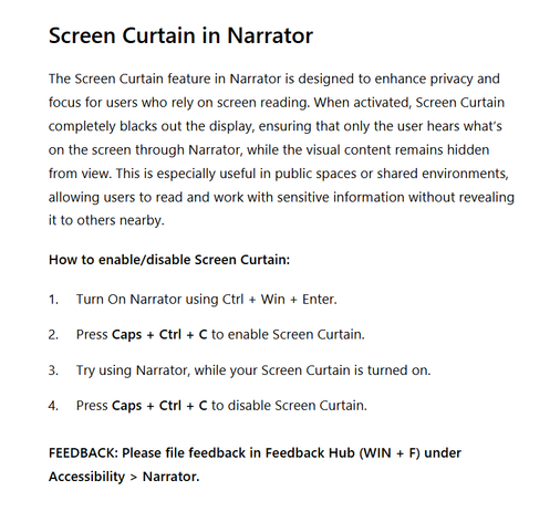 Screenshot of the screen curtain section in the linked blog post. You can navigate via the link to read it, or you can read the full text below:

The Screen Curtain feature in Narrator is designed to enhance privacy and focus for users who rely on screen reading. When activated, Screen Curtain completely blacks out the display, ensuring that only the user hears what’s on the screen through Narrator, while the visual content remains hidden from view. This is especially useful in public spaces or shared environments, allowing users to read and work with sensitive information without revealing it to others nearby.

How to enable/disable Screen Curtain:

Turn On Narrator using Ctrl + Win + Enter.
Press Caps + Ctrl + C to enable Screen Curtain.
Try using Narrator, while your Screen Curtain is turned on.
Press Caps + Ctrl + C to disable Screen Curtain.
FEEDBACK: Please file feedback in Feedback Hub (WIN + F) under Accessibility > Narrator.