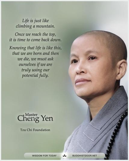 Buddhistdoor Quote for Today: 

Life is just like climbing a mountain. Once we reach the top, it is time to come back down. Knowing that life is like this, that we are born and then we die, we must ask ourselves if we are truly using our potential fully. — Master Cheng Yen

🔗 Explore more at BDG: buddhistdoor.net