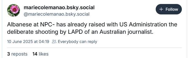 mariecolemanao.bsky.social
@mariecolemanao.bsky.social
Albanese at NPC- has already raised with US Administration the
deliberate shooting by LAPD of an Australian journalist.
10 June 2025 at 04:19 £2 Everybody can reply
3reposts 14 likes
