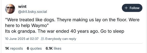 @dril.bsky.social
"Were treated like dogs. Theyre making us lay on the floor. Were
here to help Waymo"
Its ok grandpa. The war ended 40 years ago. Go to sleep
10 June 2025 at 02:37 & Everybody can reply
WK reposts 6 quotes 6.1K likes
