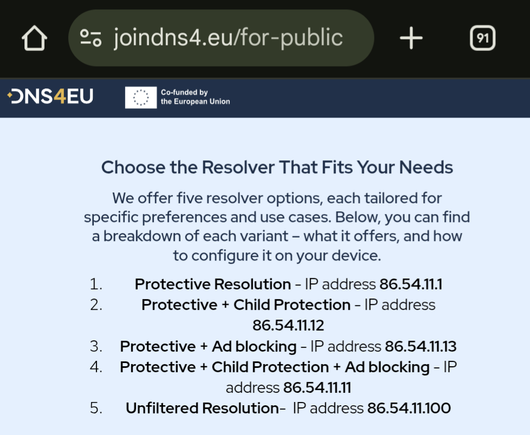 A screenshot of the website https://www.joindns4.eu/for-public

Choose the Resolver That Fits Your Needs

We offer five resolver options, each tailored for specific preferences and use cases. Below, you can find a breakdown of each variant – what it offers, and how to configure it on your device.

Protective Resolution - IP address 86.54.11.1

Protective + Child Protection - IP address 86.54.11.12

Protective + Ad blocking - IP address 86.54.11.13

Protective + Child Protection + Ad blocking - IP address 86.54.11.11

Unfiltered Resolution-  IP address 86.54.11.100

