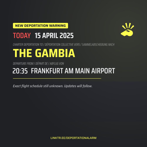 NEW DEPORTATION WARNING

TODAY 15 APRIL 2025

CHARTER DEPORTATION TO / DÉPORTATION COLLECTIVE VERS/SAMMELABSCHIEBUNG NACH

THE GAMBIA

DEPARTURE FROM/DÉPART DE / ABFLUG VON
20:35 FRANKFURT AM MAIN AIRPORT

Exact flight schedule still unknown. Updates will follow.

LINKTR.EE/DEPORTATIONALARM