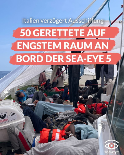 Hintergrundfoto: Blick auf das Deck der SEA EYE 5. Auf engstem Raum dicht gedrängt Menschen, mit Rettungswesten und in Decken gehüllt. Zwischen ihnen Rettungsequipement. Nach außen gegen die Witterung notdürftig mit einer Plane geschützt.

Darüber gelegt Text:
Italien verzögert Ausschiffung 
50 GERETTETE AUF ENGSTEM RAUM AN BORD DER SEA-EYE 5

unten rechts:
Augenlogo von sea-eye.