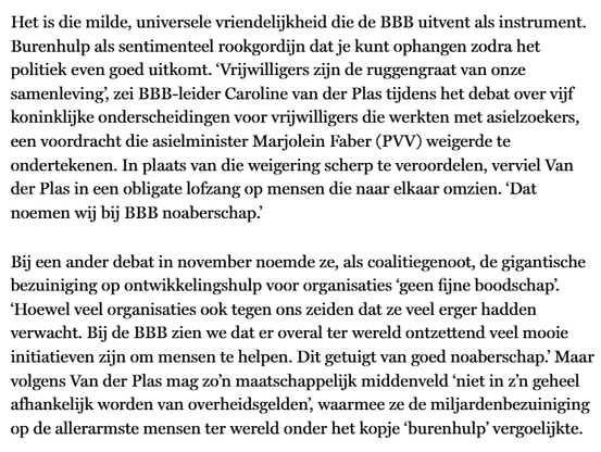 Het is die milde, universele vriendelijkheid die de BBB uitvent als instrument. Burenhulp als sentimenteel rookgordijn dat je kunt ophangen zodra het politiek even goed uitkomt. ‘Vrijwilligers zijn de ruggengraat van onze samenleving’, zei bbb-leider Caroline van der Plas tijdens het debat over vijf koninklijke onderscheidingen voor vrijwilligers die werkten met asielzoekers, een voordracht die asielminister Marjolein Faber (PVV) weigerde te ondertekenen. In plaats van die weigering scherp te veroordelen, verviel Van der Plas in een obligate lofzang op mensen die naar elkaar omzien. ‘Dat noemen wij bij BBB noaberschap.’

Bij een ander debat in november noemde ze, als coalitiegenoot, de gigantische bezuiniging op ontwikkelingshulp voor organisaties ‘geen fijne boodschap’. ‘Hoewel veel organisaties ook tegen ons zeiden dat ze veel erger hadden verwacht. Bij de bbb zien we dat er overal ter wereld ontzettend veel mooie initiatieven zijn om mensen te helpen. Dit getuigt van goed noaberschap.’ Maar volgens Van der Plas mag zo’n maatschappelijk middenveld ‘niet in z’n geheel afhankelijk worden van overheidsgelden’, waarmee ze de miljardenbezuiniging op de allerarmste mensen ter wereld onder het kopje ‘burenhulp’ vergoelijkte.