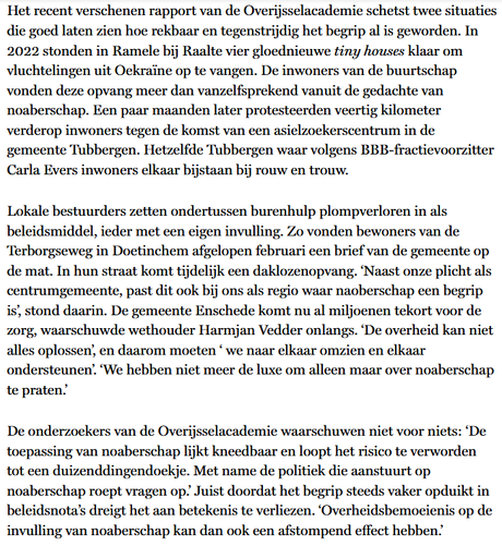 Het recent verschenen rapport van de Overijsselacademie schetst 2 situaties die goed laten zien hoe rekbaar en tegenstrijdig het begrip al is geworden. In 2022 stonden in Ramele bij Raalte 4 gloednieuwe tiny houses klaar om vluchtelingen uit Oekraïne op te vangen. De inwoners v,d, buurtschap vonden deze opvang meer dan vanzelfsprekend vanuit de gedachte van noaberschap. Een paar maanden later protesteerden 40 km verderop inwoners tegen de komst van een asielzoekerscentrum in de gemeente Tubbergen. Hetzelfde Tubbergen waar volgens BBB-fractievoorzitter Carla Evers inwoners elkaar bijstaan bij rouw en trouw.
Lokale bestuurders zetten ondertussen burenhulp plompverloren in als beleidsmiddel, ieder met een eigen invulling. Zo vonden bewoners van de Terborgseweg in Doetinchem afgelopen februari een brief v.d. gemeente op de mat. In hun straat komt tijdelijk een daklozenopvang. ‘Naast onze plicht als centrumgemeente past dit ook bij ons als regio waar naoberschap een begrip is’, stond daarin. De gemeente Enschede komt nu al miljoenen tekort voor de zorg, waarschuwde wethouder Harmjan Vedder onlangs. ‘De overheid kan niet alles oplossen’, en daarom moeten ‘ we naar elkaar omzien en elkaar ondersteunen’. ‘We hebben niet meer de luxe om alleen maar over noaberschap te praten.’
De onderzoekers van de Overijsselacademie waarschuwen niet voor niets: ‘De toepassing van noaberschap lijkt kneedbaar en loopt het risico te verworden tot een duizenddingendoekje. [...]