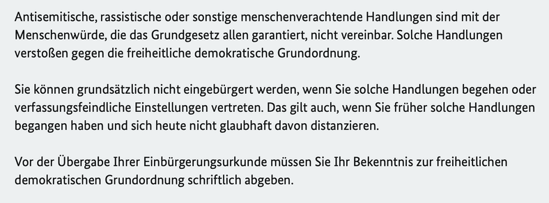 “Antisemitische, rassistische oder sonstige menschenverachtende Handlungen sind mit der Menschenwürde, die das Grundgesetz allen garantiert, nicht vereinbar. Solche Handlungen verstoßen gegen die freiheitliche demokratische Grundordnung. Sie können grundsätzlich nicht eingebürgert werden, wenn Sie solche Handlungen begehen oder verfassungsfeindliche Einstellungen vertreten. Das gilt auch, wenn Sie früher solche Handlungen begangen haben und sich heute nicht glaubhaft davon distanzieren. Vor der Übergabe Ihrer Einbürgerungsurkunde müssen Sie Ihr Bekenntnis zur freiheitlichen demokratischen Grundordnung schriftlich abgeben.”