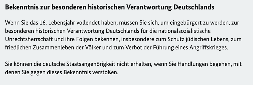 “Bekenntnis zur besonderen historischen Verantwortung Deutschlands. Wenn Sie das 16. Lebensjahr vollendet haben, müssen Sie sich, um eingebürgert zu werden, zur besonderen historischen Verantwortung Deutschlands für die nationalsozialistische Unrechtsherrschaft und ihre Folgen bekennen, insbesondere zum Schutz jüdischen Lebens, zum friedlichen Zusammenleben der Völker und zum Verbot der Führung eines Angriffskrieges. Sie können die deutsche Staatsangehörigkeit nicht erhalten, wenn Sie Handlungen begehen, mit denen Sie gegen dieses Bekenntnis verstoßen.”