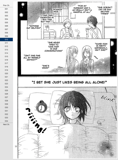 010
"She doesn't cry or say selfish things"
"For my husband and i, Ao really isn't a handful at all"
"Sounds nice..."
"Our own daughter is buy this, buy that..."
"Nothing but selfish!"
"Kamei-san is pretty unfriendly, isn't she?"
whisper
"She never tries to take part in our conversations"
"Isn't she fine all by herself anyway?"
'She's weird'
whisper
"I BET SHE JUST LIKES BEING ALL ALONE!"
blink
riiiiing!