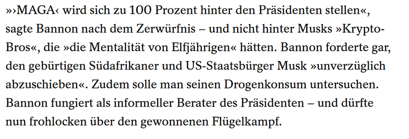 »›MAGA‹ wird sich zu 100 Prozent hinter den Präsidenten stellen«, sagte Bannon nach dem Zerwürfnis – und nicht hinter Musks »Krypto-Bros«, die »die Mentalität von Elfjährigen« hätten. Bannon forderte gar, den gebürtigen Südafrikaner und US-Staatsbürger Musk »unverzüglich abzuschieben«. Zudem solle man seinen Drogenkonsum untersuchen. Bannon fungiert als informeller Berater des Präsidenten – und dürfte nun frohlocken über den gewonnenen Flügelkampf.