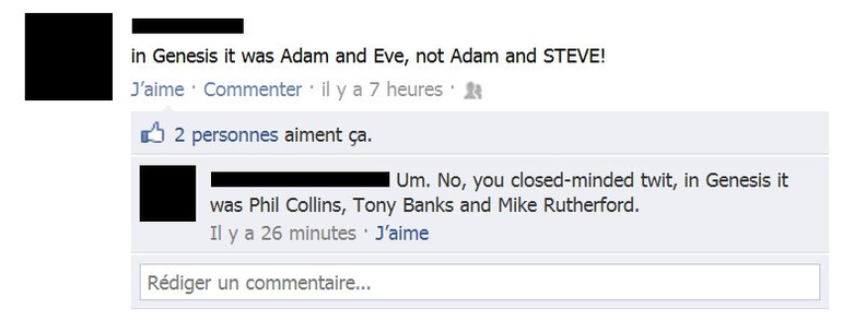 Social media exchange:
Post - In Genesis it was Adam and Eve, not Adam and STEVE!
Comment - Um. No, you closed-minded twit, in Genesis it was Phil Collins, Tony Banks and Mike Rutherford.