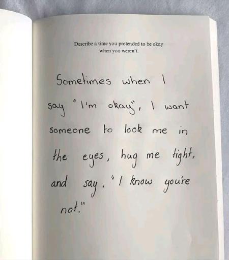 a journal with the prompt "Describe time you pretended when when you weren't"

Sometimes when I say "I'm okay", I want someone to look me in the eyes, hug me tight, and say, "I know you're not."