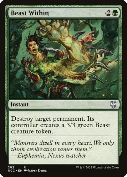 Card Name: Beast Within
Set: New Capenna Commander
Description: Destroy target permanent. Its controller creates a 3/3 green Beast creature token.
Artist: Jesper Ejsing