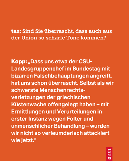 taz: Sind Sie überrascht, dass auch aus der Union so scharfe Töne kommen?

Kopp: „Dass uns etwa der CSU-Landesgruppenchef im Bundestag mit bizarren Falschbehauptungen angreift, hat uns schon überrascht. Selbst als wir schwerste Menschenrechts-verletzungen der griechischen Küstenwache offengelegt haben – mit Ermittlungen und Verurteilungen in erster Instanz wegen Folter und unmenschlicher Behandlung – wurden wir nicht so verleumderisch attackiert wie jetzt.“