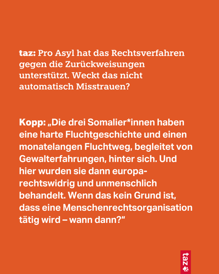 taz: Pro Asyl hat das Rechtsverfahren gegen die Zurückweisungen unterstützt. Weckt das nicht automatisch Misstrauen?

Kopp: „Die drei Somalier*innen haben eine harte Fluchtgeschichte und einen monatelangen Fluchtweg, begleitet von Gewalterfahrungen, hinter sich. Und hier wurden sie dann europa-rechtswidrig und unmenschlich behandelt. Wenn das kein Grund ist, dass eine Menschenrechtsorganisation tätig wird – wann dann?“