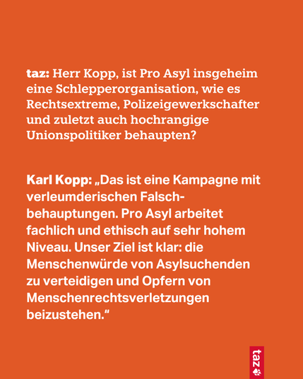 taz: Herr Kopp, ist Pro Asyl insgeheim eine Schlepperorganisation, wie es Rechtsextreme, Polizeigewerkschafter und zuletzt auch hochrangige Unionspolitiker behaupten?

Karl Kopp: „Das ist eine Kampagne mit verleumderischen Falsch-behauptungen. Pro Asyl arbeitet fachlich und ethisch auf sehr hohem Niveau. Unser Ziel ist klar: die Menschenwürde von Asylsuchenden 
zu verteidigen und Opfern von Menschenrechtsverletzungen beizustehen.“