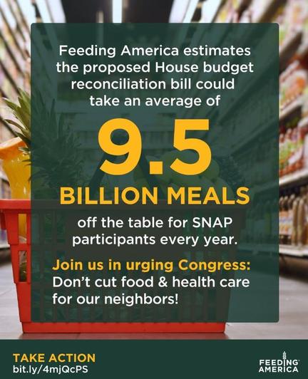 Feeding America estimates the proposed House budget reconciliation bill could take an average of 9.5 BILLION MEALS
off the table for SNAP participants every year.
Join us in urging Congress:
Don't cut food & health care for our neighbors!
TAKE ACTION
bit.ly/4mjQcPS
FEEDING AMERİCA