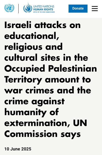 Israeli attacks on educational,
religious and cultural sites in the
Occupied Palestinian Territory amount to war crimes and the crime against humanity of extermination, UN Commission says.

10 June 2025.

