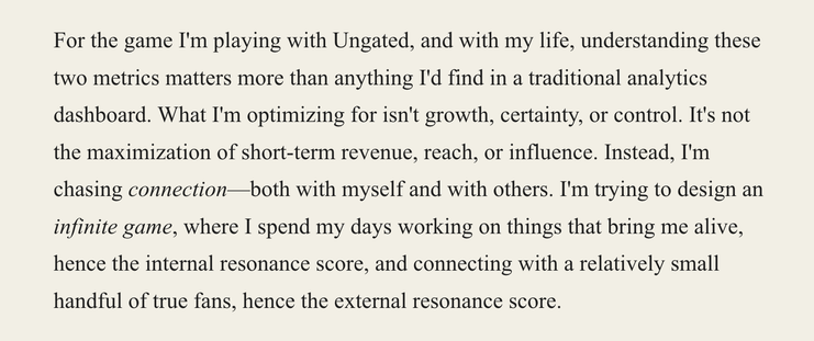 A screenshot of an excerpt from the linked article. It reads:

"For the game I'm playing with Ungated, and with my life, understanding these two metrics matters more than anything I'd find in a traditional analytics dashboard. What I'm optimizing for isn't growth, certainty, or control. It's not the maximization of short-term revenue, reach, or influence. Instead, I'm chasing connection—both with myself and with others. I'm trying to design an infinite game, where I spend my days working on thi…