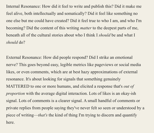 A screenshot of an excerpt from the linked article. It reads:

"Internal Resonance: How did it feel to write and publish this? Did it make me feel alive, both intellectually and somatically? Did it feel like something no one else but me could have created? Did it feel true to who I am, and who I'm becoming? Did the content of this writing matter to the deepest parts of me, beneath all of the cultural stories about who I think I should be and what I should do?

External Resonance: How did people…