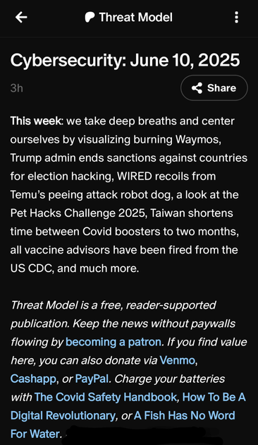 Threat Model
Cybersecurity: June 10, 2025

This week: we take deep breaths and center ourselves by visualizing burning Waymos, Trump admin ends sanctions against countries for election hacking, WIRED recoils from Temu’s peeing attack robot dog, a look at the Pet Hacks Challenge 2025, Taiwan shortens time between Covid boosters to two months, all vaccine advisors have been fired from the US CDC, and much more.

Threat Model is a free, reader-supported publication. Keep the news without paywalls flowing by becoming a patron. If you find value here, you can also donate via Venmo, Cashapp, or PayPal. Charge your batteries with The Covid Safety Handbook, How To Be A Digital Revolutionary, or A Fish Has No Word For Water. 