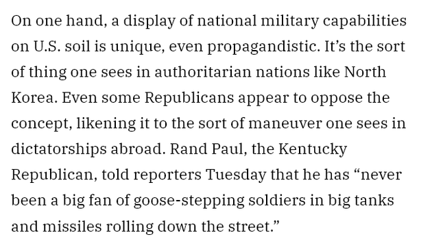 Excerpt from the Variety article linked above :
"On one hand, a display of national military capabilities on U.S. soil is unique, even propagandistic. It’s the sort of thing one sees in authoritarian nations like North Korea. Even some Republicans appear to oppose the concept, likening it to the sort of maneuver one sees in dictatorships abroad. Rand Paul, the Kentucky Republican, told reporters Tuesday that he has “never been a big fan of goose-stepping soldiers in big tanks and missiles rolling down the street.” "