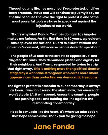 Throughout my life, I've marched, I've protested, and I've
been arrested. | have and will continue to put my body on
the line because | believe the right to protest is one of the
most powerful tools we have to speak out against the
injustices of our world.

That's why what Donald Trump is doing in Los Angeles
makes me furious. For the first time in 60 years, a president
has deployed the National Guard to a state without the
governor's consent, all because people dared to speak out.
The people of LA took to the streets to oppose cruel and
targeted ICE raids. They demanded justice and dignity for
their neighbors. And Trump responded by trying to strip
that right away. This is nothing more than political theater,
staged by a wannabe strongman who cares more about
appearances than protecting our democratic freedoms.
The right to protest is essential to our democracy. It always
has been. If we don’t sound the alarm now, this overreach
won't stop in LA. It will spread. Across the country, people
are pushing back and holding the line against the
dismantling of democracy.

Hope is a muscle like the heart. It's when we take action
that hope comes alive. Thank you for giving me hope.
Jane Fonda
