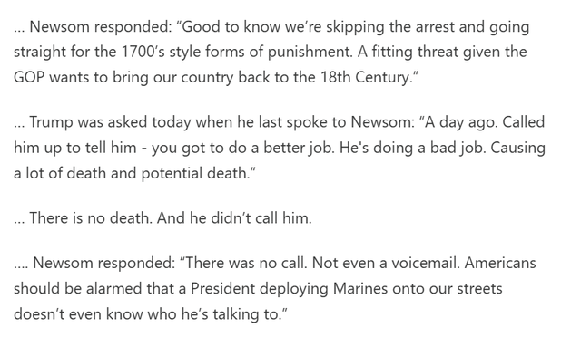 Newsom responded: “Good to know we’re skipping the arrest and going straight for the 1700’s style forms of punishment. A fitting threat given the GOP wants to bring our country back to the 18th Century.”

… Trump was asked today when he last spoke to Newsom: “A day ago. Called him up to tell him - you got to do a better job. He's doing a bad job. Causing a lot of death and potential death.”

… There is no death. And he didn’t call him.

…. Newsom responded: “There was no call. Not even a voicemail. Americans should be alarmed that a President deploying Marines onto our streets doesn’t even know who he’s talking to.”