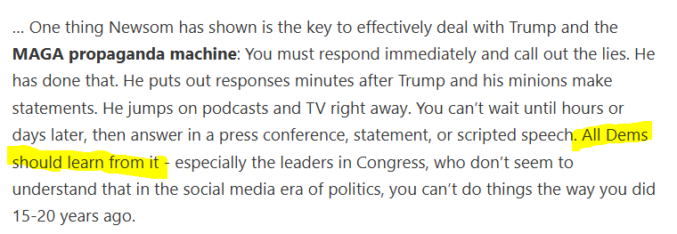 … One thing Newsom has shown is the key to effectively deal with Trump and the MAGA propaganda machine: You must respond immediately and call out the lies. He has done that. He puts out responses minutes after Trump and his minions make statements. He jumps on podcasts and TV right away. You can’t wait until hours or days later, then answer in a press conference, statement, or scripted speech. All Dems should learn from it - especially the leaders in Congress, who don’t seem to understand that in the social media era of politics, you can’t do things the way you did 15-20 years ago.